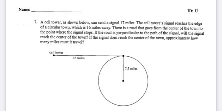 Name:
ID: U
7. A cell tower, as shown below, can send a signal 17 miles. The cell tower's signal reaches the edge
of a circular town, which is 16 miles away. There is a road that goes from the center of the town to
the point where the signal stops. If the road is perpendicular to the path of the signal, will the signal
reach the center of the town? If the signal does reach the center of the town, approximately how
many miles must it travel?
cell tower
16 miles
7.5 miles
