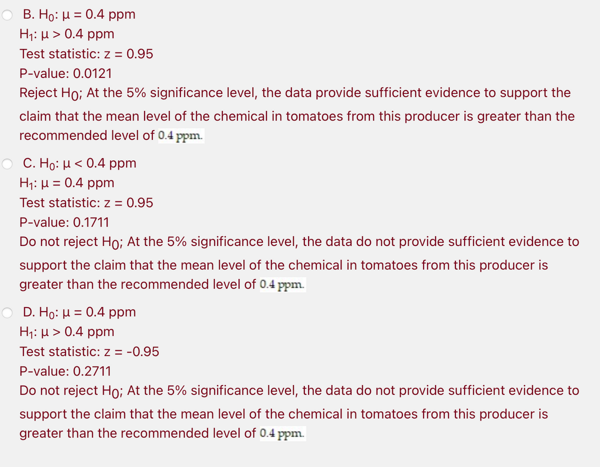 B. Ho: H = 0.4 ppm
H;: µ > 0.4 ppm
Test statistic: z =
0.95
P-value: 0.0121
Reject Ho; At the 5% significance level, the data provide sufficient evidence to support the
claim that the mean level of the chemical in tomatoes from this producer is greater than the
recommended level of 0.4 ppm.
C. Ho: H < 0.4 ppm
H;: µ = 0.4 ppm
Test statistic: z = 0.95
P-value: 0.1711
Do not reject Ho; At the 5% significance level, the data do not provide sufficient evidence to
support the claim that the mean level of the chemical in tomatoes from this producer is
greater than the recommended level of 0.4 ppm.
D. Ho: µ = 0.4 ppm
H;: µ > 0.4 ppm
Test statistic: z = -0.95
P-value: 0.2711
Do not reject Ho; At the 5% significance level, the data do not provide sufficient evidence to
support the claim that the mean level of the chemical in tomatoes from this producer is
greater than the recommended level of 0.4 ppm.
