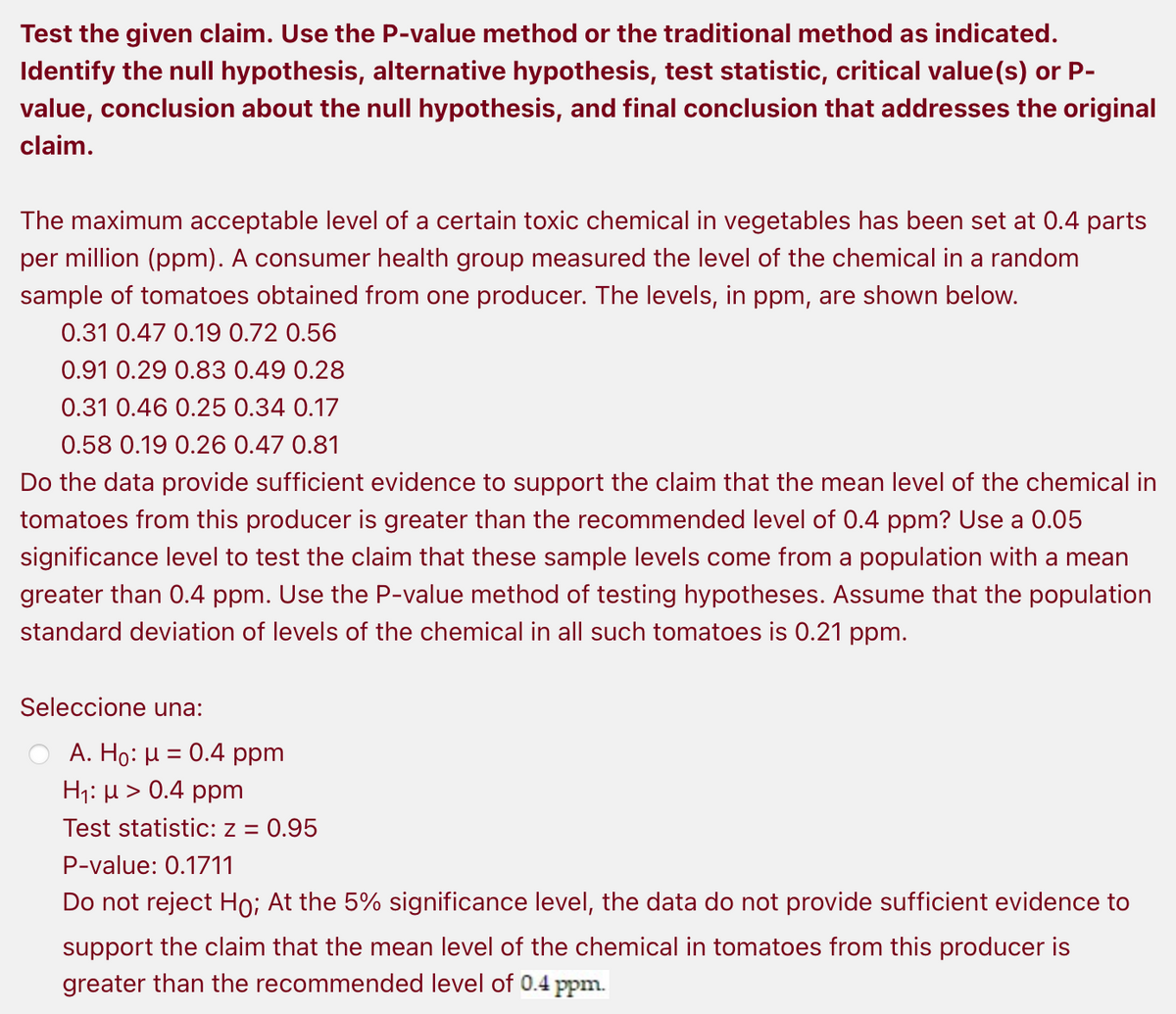 Test the given claim. Use the P-value method or the traditional method as indicated.
Identify the null hypothesis, alternative hypothesis, test statistic, critical value(s) or P-
value, conclusion about the null hypothesis, and final conclusion that addresses the original
claim.
The maximum acceptable level of a certain toxic chemical in vegetables has been set at 0.4 parts
per million (ppm). A consumer health group measured the level of the chemical in a random
sample of tomatoes obtained from one producer. The levels, in ppm, are shown below.
0.31 0.47 0.19 0.72 0.56
0.91 0.29 0.83 0.49 0.28
0.31 0.46 0.25 0.34 0.17
0.58 0.19 0.26 0.47 0.81
Do the data provide sufficient evidence to support the claim that the mean level of the chemical in
tomatoes from this producer is greater than the recommended level of 0.4 ppm? Use a 0.05
significance level to test the claim that these sample levels come from a population with a mean
greater than 0.4 ppm. Use the P-value method of testing hypotheses. Assume that the population
standard deviation of levels of the chemical in all such tomatoes is 0.21 ppm.
Seleccione una:
Α. Ho: μ = 0.4 ppm
H;: µ > 0.4 ppm
Test statistic: z = 0.95
P-value: 0.1711
Do not reject Ho; At the 5% significance level, the data do not provide sufficient evidence to
support the claim that the mean level of the chemical in tomatoes from this producer is
greater than the recommended level of 0.4 ppm.
