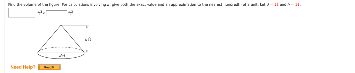 Find the volume of the figure. For calculations involving r, give both the exact value and an approximation to the nearest hundredth of a unit. Let d = 12 and h
= 19.
ft3
h ft
d ft
Need Help?
Read It
