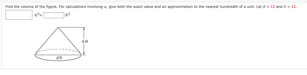 Find the volume of the figure. For calculations involving n, give both the exact value and an approximation to the nearest hundredth of a unit. Let d = 12 and h
= 12.
ft3
ft3
h ft
d ft
