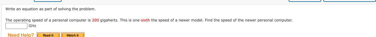Write an equation as part of solving the problem.
The operating speed of a personal computer is 200 gigahertz. This is one-sixth the speed of a newer model. Find the speed of the newer personal computer.
GHz
Need Help?
Read It
Watch It
