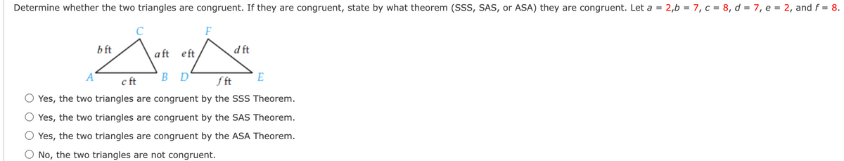 Determine whether the two triangles are congruent. If they are congruent, state by what theorem (SSS, SAS, or ASA) they are congruent. Let a = 2,6 = 7, c = 8, d = 7, e = 2, and f = 8.
%3D
C
F
b ft
a ft eft
d ft
A'
c ft
BD
f ft
E
Yes, the two triangles are congruent by the SSS Theorem.
O Yes, the two triangles are congruent by the SAS Theorem.
Yes, the two triangles are congruent by the ASA Theorem.
O No, the two triangles are not congruent.
