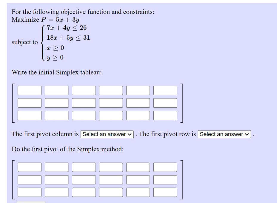 For the following objective function and constraints:
Maximize P = 5x + 3y
%3D
7x + 4y < 26
18x + 5y < 31
subject to
x > 0
y 2 0
Write the initial Simplex tableau:
The first pivot column is Select an answer v. The first pivot row is Select an answer v
Do the first pivot of the Simplex method:
