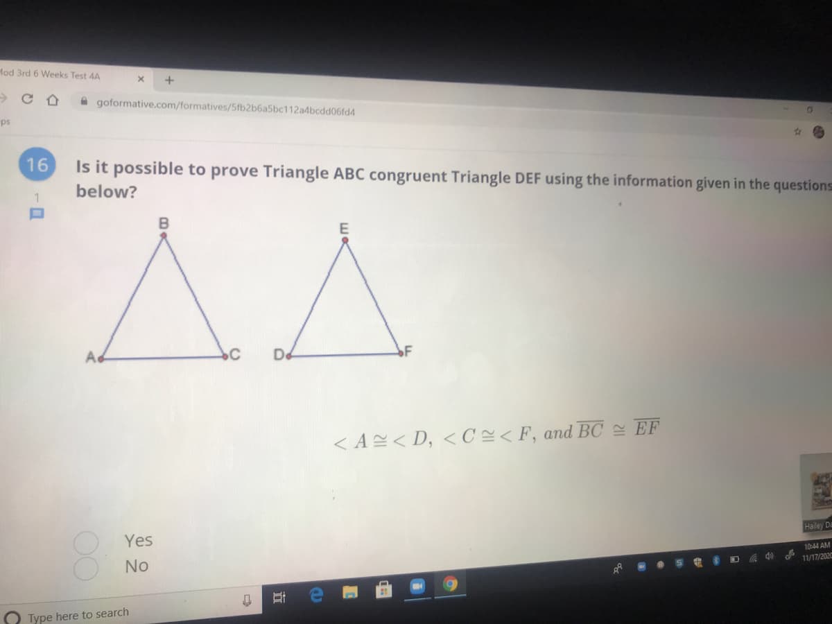 Mod 3rd 6 Weeks Test 4A
A goformative.com/formatives/5fb2b6a5bc112a4bcdd06fd4
ps
16
Is it possible to prove Triangle ABC congruent Triangle DEF using the information given in the questions
below?
Ad
De
< A< D, < C<F, and BC EF
Yes
Hailey Da
10:44 AM
No
D do
11/17/2020
Type here to search
00
