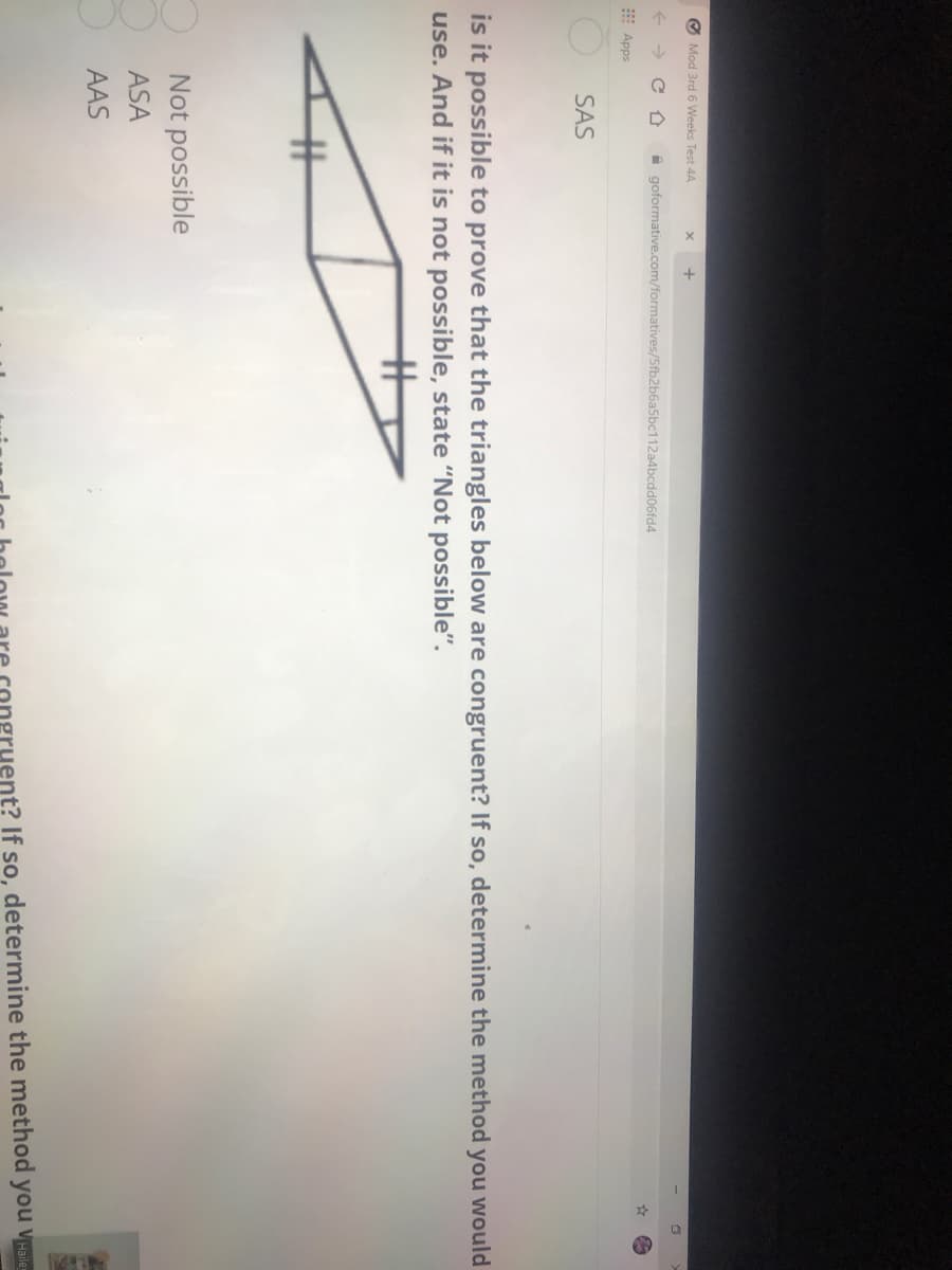 O Mod 3rd 6 Weeks Test 4A
A goformative.com/formatives/5fb2b6a5bc112a4bcdd06fd4
E Apps
SAS
is it possible to prove that the triangles below are congruent? If so, determine the method you would
use. And if it is not possible, state "Not possible".
%23
Not possible
ASA
AAS
nt? If so, determine the method you vaile
