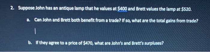 2. Suppose John has an antique lamp that he values at $400 and Brett values the lamp at $520.
a. Can John and Brett both benefit from a trade? If so, what are the total gains from trade?
1
b. If they agree to a price of $470, what are John's and Brett's surpluses?