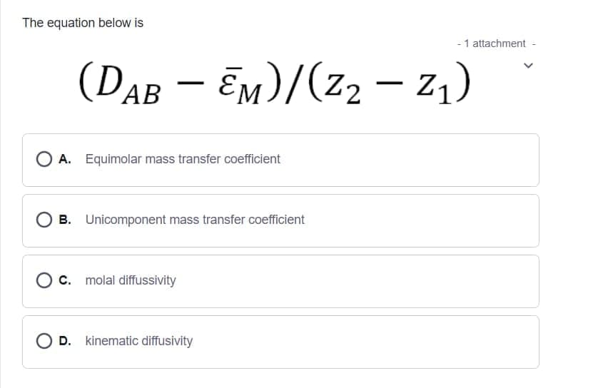 The equation below is
- 1 attachment
(DAB – Em)/(z2 – z,)
O A. Equimolar mass transfer coefficient
B. Unicomponent mass transfer coefficient
O c. molal diffussivity
O D. kinematic diffusivity
