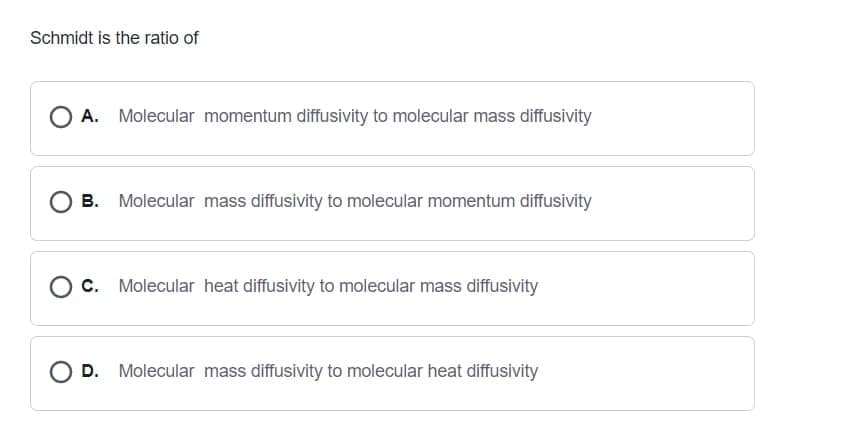 Schmidt is the ratio of
O A.
Molecular momentum diffusivity to molecular mass diffusivity
В.
Molecular mass diffusivity to molecular momentum diffusivity
с.
Molecular heat diffusivity to molecular mass diffusivity
OD.
Molecular mass diffusivity to molecular heat diffusivity
