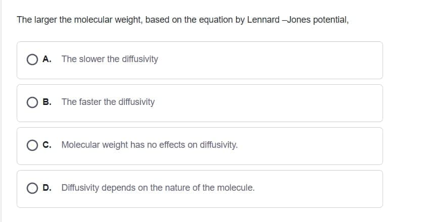 The larger the molecular weight, based on the equation by Lennard -Jones potential,
O A. The slower the diffusivity
B. The faster the diffusivity
O c. Molecular weight has no effects on diffusivity.
O D. Diffusivity depends on the nature of the molecule.
