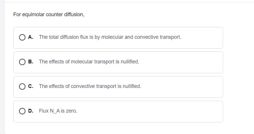 For equimolar counter diffusion,
A. The total diffusion flux is by molecular and convective transport.
B. The effects of molecular transport is nullified.
O c. The effects of convective transport is nullified.
D. Flux N_A is zero.
