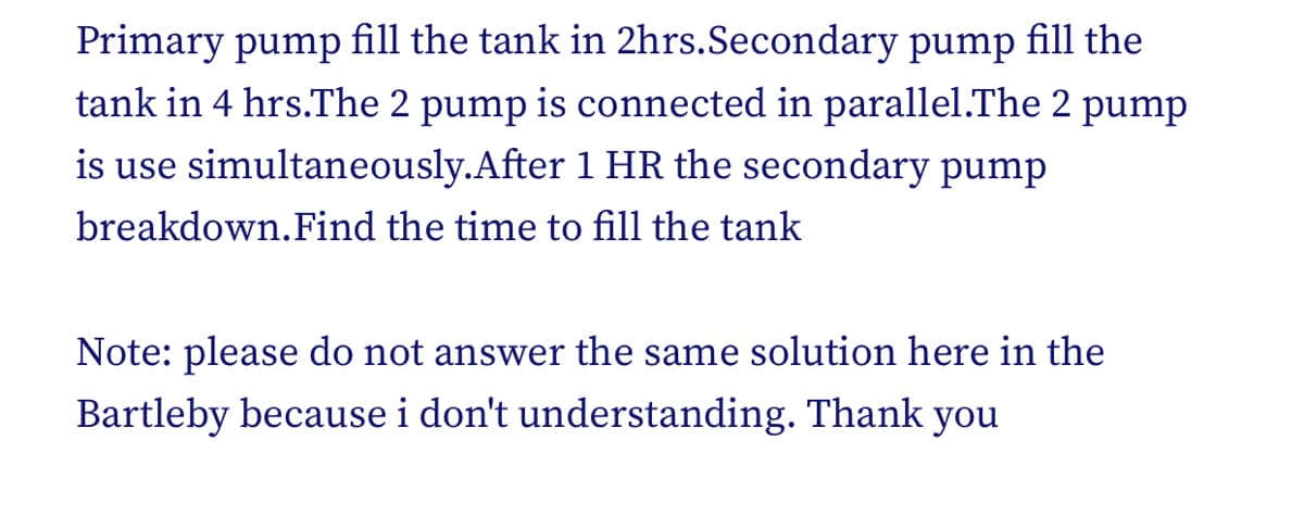 Primary pump fill the tank in 2hrs.Secondary pump fill the
tank in 4 hrs.The 2 pump is connected in parallel.The 2 pump
is use simultaneously.After 1 HR the secondary pump
breakdown.Find the time to fill the tank
Note: please do not answer the same solution here in the
Bartleby because i don't understanding. Thank you
