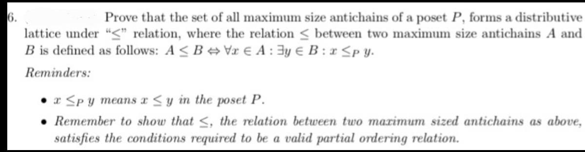 6.
Prove that the set of all maximum size antichains of a poset P, forms a distributive
lattice under "<" relation, where the relation between two maximum size antichains A and
B is defined as follows: AB VEA: Eye B:x≤py.
Reminders:
x <py means x ≤y in the poset P.
Remember to show that ≤, the relation between two maximum sized antichains as above,
satisfies the conditions required to be a valid partial ordering relation.