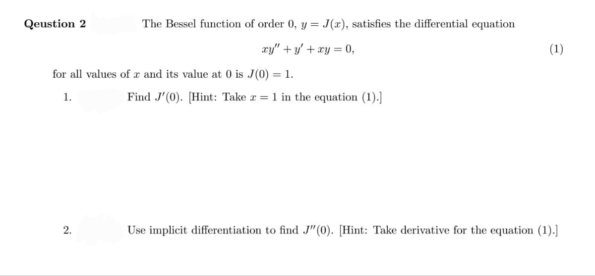 Qeustion 2
The Bessel function of order 0, y = J(x), satisfies the differential equation
xy" + y' + xy = 0,
(1)
for all values of x and its value at 0 is J(0) = 1.
1.
Find J'(0). [Hint: Take x = 1 in the equation (1).]
Use implicit differentiation to find J"(0). [Hint: Take derivative for the equation (1).]
2.
