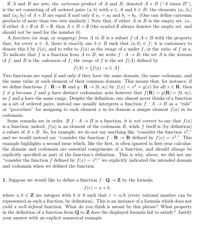 ### Cartesian Product and Functions

**Cartesian Product Definition:**
If \( A \) and \( B \) are sets, the **cartesian product** of \( A \) and \( B \), denoted \( A \times B \) (“A times B”), is the set consisting of all ordered pairs \((a, b)\) with \( a \in A \) and \( b \in B \). The elements \((a_1, b_1)\) and \((a_2, b_2)\) of \( A \times B \) are equal if and only if \( a_1 = a_2 \) and \( b_1 = b_2 \). Note that \( A \times B \) is the empty set if either \( A = \emptyset \) or \( B = \emptyset \); the symbol \(\emptyset\) always denotes the empty set, and should not be used for the number 0).

**Function Definition:**
A **function** (or map, or mapping) from \( A \) to \( B \) is a subset of \( A \times B \) with the property that, for every \( a \in A \), there is exactly one \( b \in B \) such that \((a, b) \in f\). It is customary to denote this \( b \) by \( f(a) \), and to refer to \( f(a) \) as the image of \( a \) under \( f \), or the value of \( a \) at \( f \). To indicate that \( f \) is a function from \( A \) to \( B \), we write \( f : A \rightarrow B \); the set \( A \) is the **domain** of \( f \), and \( B \) is the **codomain** of \( f \); the range of \( f \) is the set \( f(A) \) defined by:
\[ f(A) = \{ f(a) : a \in A \}. \]

**Equality of Functions:**
Two functions are equal if and only if they have the same domain, the same codomain, and the same value at each element of their common domain. This means that, for instance, if we define functions \( f : \mathbb{R} \to \mathbb{R} \) and