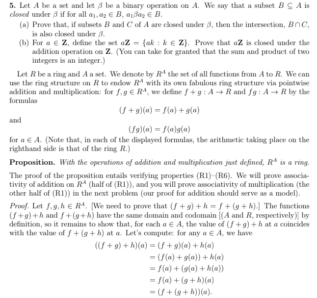 5. Let A be a set and let 3 be a binary operation on A. We say that a subset BCA is
closed under 3 if for all a₁, a2 € B, a₁ßa2 € B.
(a) Prove that, if subsets B and C of A are closed under 3, then the intersection, BC,
is also closed under 3.
(b) For a € Z, define the set aZ = {ak : k € Z}. Prove that aZ is closed under the
addition operation on Z. (You can take for granted that the sum and product of two
integers is an integer.)
Let R be a ring and A a set. We denote by Rª the set of all functions from A to R. We can
use the ring structure on R to endow Rª with its own fabulous ring structure via pointwise
addition and multiplication: for f, g € RA, we define f+g: A → R and fg: A → R by the
formulas
(f+g) (a) = f(a) + g(a)
(fg)(a) = f(a)g(a)
for a € A. (Note that, in each of the displayed formulas, the arithmetic taking place on the
righthand side is that of the ring R.)
and
Proposition. With the operations of addition and multiplication just defined, RA is a ring.
The proof of the proposition entails verifying properties (R1)-(R6). We will prove associa-
tivity of addition on RA (half of (R1)), and you will prove associativity of multiplication (the
other half of (R1)) in the next problem (our proof for addition should serve as a model).
Proof. Let f, g, h € RA. [We need to prove that (f + g) + h = f + (g+h).] The functions
(f+g) +h and f+(g+h) have the same domain and codomain [(A and R, respectively)] by
definition, so it remains to show that, for each a € A, the value of (f+g) + h at a coincides
with the value of f+ (g+h) at a. Let's compute: for any a € A, we have
((f+g) + h)(a) = (f+g)(a) +h(a)
= (f(a) + g(a)) + h(a)
= f(a) + (g(a) + h(a))
= f(a) + (g+h)(a)
= (f+(g+h))(a).