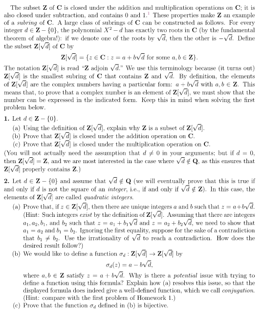 The subset ℤ of ℂ is closed under the addition and multiplication operations on ℂ; it is also closed under subtraction and contains 0 and 1. These properties make ℤ an example of a subring of ℂ. A large class of subrings of ℂ can be constructed as follows. For every integer \( d \in \mathbb{Z} - \{0\} \), the polynomial \( X^2 - d \) has exactly two roots in ℂ (by the fundamental theorem of algebra): if we denote one of the roots by \( \sqrt{d} \), then the other is \( -\sqrt{d} \). Define the subset \( \mathbb{Z}[\sqrt{d}] \) of ℂ by
\[ \mathbb{Z}[\sqrt{d}] = \{z \in \mathbb{C} : z = a + b\sqrt{d} \text{ for some } a, b \in \mathbb{Z}\}. \]

The notation \( \mathbb{Z}[\sqrt{d}] \) is read “ℤ adjoin \( \sqrt{d} \).” We use this terminology because (it turns out) \( \mathbb{Z}[\sqrt{d}] \) is the smallest subring of ℂ that contains ℤ and \( \sqrt{d} \). By definition, the elements of \( \mathbb{Z}[\sqrt{d}] \) are the complex numbers having a particular form: \( a + b\sqrt{d} \) with \( a, b \in \mathbb{Z} \). This means that, to prove that a complex number is an element of \( \mathbb{Z}[\sqrt{d}] \), we must show that the number can be expressed in the indicated form. Keep this in mind when solving the first problem below.

**1. Let \( d \in \mathbb{Z} - \{0\}.**
   (a) Using the definition of \( \mathbb{Z}[\sqrt{d}] \), explain why ℤ is a subset of \( \mathbb{Z}[\sqrt{d}] \).
   (b) Prove that \( \mathbb{Z}[\sqrt{d}] \) is closed under the addition operation on ℂ.
   (c)