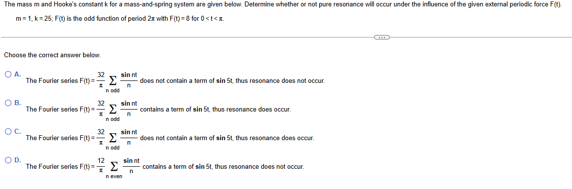 The mass m and Hooke's constant k for a mass-and-spring system are given below. Determine whether or not pure resonance will occur under the influence of the given external periodic force F(t).
m = 1, k = 25; F(t) is the odd function of period 2x with F(t) = 8 for 0 <t<
Choose the correct answer below.
○ A.
○ B.
ос.
D.
The Fourier series F(t)=
The Fourier series F(t)=
32
--
Π
Σ
n odd
32
==
Σ
Π
n odd
32
Σ
Π
n odd
12
sin nt
n
sin nt
n
does not contain a term of sin 5t, thus resonance does not occur.
contains a term of sin 5t, thus resonance does occur.
sin nt
n
does not contain a term of sin 5t, thus resonance does occur.
The Fourier series F(t)=-
The Fourier series F(t) =
Σ
n even
sin nt
n
contains a term of sin 5t, thus resonance does not occur.