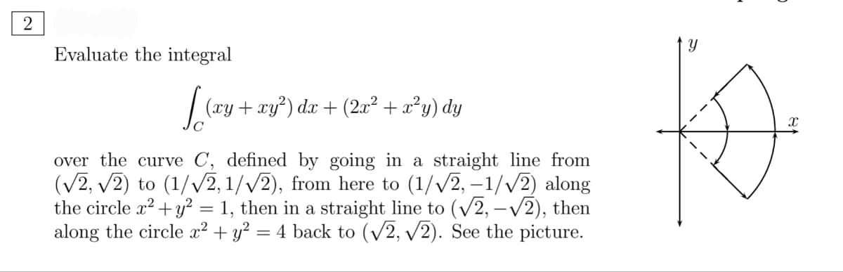 2
to
Evaluate the integral
| (ry + xy?) dx + (2a² + x²y) dy
over the curve C, defined by going in a straight line from
(V2, v2) to (1/v2, 1//2), from here to (1//2, –1/V2) along
the circle x2 + y² = 1, then in a straight line to (v2, –V2), then
along the circle x² + y² = 4 back to (V2, v2). See the picture.
