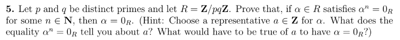 **Problem 5:**

Let \( p \) and \( q \) be distinct primes and let \( R = \mathbb{Z}/pq\mathbb{Z} \). Prove that, if \( \alpha \in R \) satisfies \( \alpha^n = 0_R \) for some \( n \in \mathbb{N} \), then \( \alpha = 0_R \). 

*(Hint: Choose a representative \( a \in \mathbb{Z} \) for \( \alpha \). What does the equality \( \alpha^n = 0_R \) tell you about \( a \)? What would have to be true of \( a \) to have \( \alpha = 0_R \)?)*
