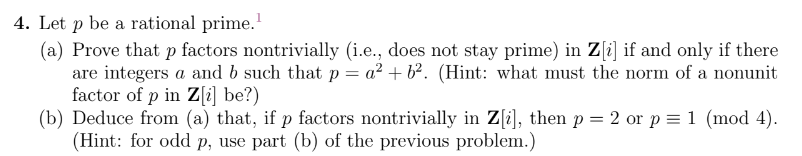 4. Let p be a rational prime.¹
(a) Prove that p factors nontrivially (i.e., does not stay prime) in Z[i] if and only if there
are integers a and b such that p = a² + b². (Hint: what must the norm of a nonunit
factor of p in Z[i] be?)
(b) Deduce from (a) that, if p factors nontrivially in Z[i], then p = 2 or p = 1 (mod 4).
(Hint: for odd p, use part (b) of the previous problem.)