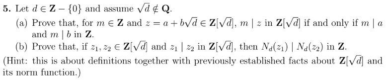 **Problem 5: Mathematical Proofs Involving Number Theory**

Let \( d \in \mathbb{Z} - \{0\} \) and assume \( \sqrt{d} \notin \mathbb{Q} \).

1. **Part (a)**: Prove that, for \( m \in \mathbb{Z} \) and \( z = a + b\sqrt{d} \in \mathbb{Z}[\sqrt{d}] \), \( m \mid z \) in \( \mathbb{Z}[\sqrt{d}] \) if and only if \( m \mid a \) and \( m \mid b \) in \( \mathbb{Z} \).

2. **Part (b)**: Prove that, if \( z_1, z_2 \in \mathbb{Z}[\sqrt{d}] \) and \( z_1 \mid z_2 \) in \( \mathbb{Z}[\sqrt{d}] \), then \( N_d(z_1) \mid N_d(z_2) \) in \( \mathbb{Z} \).

**Hint**: This problem relates to definitions and previously established facts about \( \mathbb{Z}[\sqrt{d}] \) and its norm function.

---
**Explanation**:

- **Part (a)** involves showing an equivalence relationship regarding divisibility within the ring \( \mathbb{Z}[\sqrt{d}] \) and in the integers \( \mathbb{Z} \).

- **Part (b)** involves proving a property of the norm function \( N_d \) and how it interacts with divisibility within \( \mathbb{Z}[\sqrt{d}] \).

Understanding and leveraging the properties and definitions of the integers, the ring \( \mathbb{Z}[\sqrt{d}] \), and the norm function within this ring are crucial for successfully tackling these proofs.