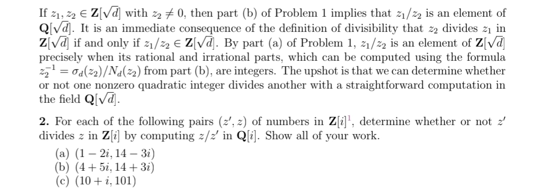 If 21, 22 € Z[√d] with 22 ‡ 0, then part (b) of Problem 1 implies that 2₁/22 is an element of
Q[√d]. It is an immediate consequence of the definition of divisibility that zą divides z₁ in
Z[√d] if and only if %₁/22 € Z[√d]. By part (a) of Problem 1, 2₁/22 is an element of Z[√d]
precisely when its rational and irrational parts, which can be computed using the formula
2₂¹ = 0d(22)/Na(22) from part (b), are integers. The upshot is that we can determine whether
or not one nonzero quadratic integer divides another with a straightforward computation in
the field Q[√d].
2. For each of the following pairs (z', z) of numbers in Z[i]¹, determine whether or not z'
divides z in Z[i] by computing z/z' in Q[i]. Show all of your work.
(a) (1 – 2i, 14 — 3i)
(b) (4+5i, 14+ 3i)
(c) (10 + i, 101)