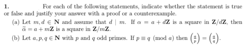 For each of the following statements, indicate whether the statement is true
1.
or false and justify your answer with a proof or a counterexample.
(a) Let m, d € N and assume that d | m. If a = a + dZ is a square in Z/dZ, then
ã = a +mZ is a square in Z/mZ.
(b) Let a, p. q € N with p and q odd primes. If p = q (mod a) then (;) = (;).
p,