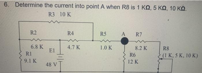 6. Determine the current into point A when R8 is 1 ΚΩ, 5 ΚΩ, 10 ΚΩ.
R3 10 K
R2
6.8 K
R1
9.1 K
El
48 V
R4
4.7 K
R5
1.0 K
A
R7
8.2 K
R6
12 K
R8
(1 K, 5 K, 10 K)