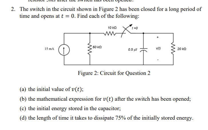 2. The switch in the circuit shown in Figure 2 has been closed for a long period of
time and opens at t = 0. Find each of the following:
15 mA
ww
60 ΚΩ
10 ΚΩ
t=0
0.5 μF
Figure 2: Circuit for Question 2
v(t)
ww
20 ΚΩ
(a) the initial value of v(t);
(b) the mathematical expression for v(t) after the switch has been opened;
(c) the initial energy stored in the capacitor;
(d) the length of time it takes to dissipate 75% of the initially stored energy.