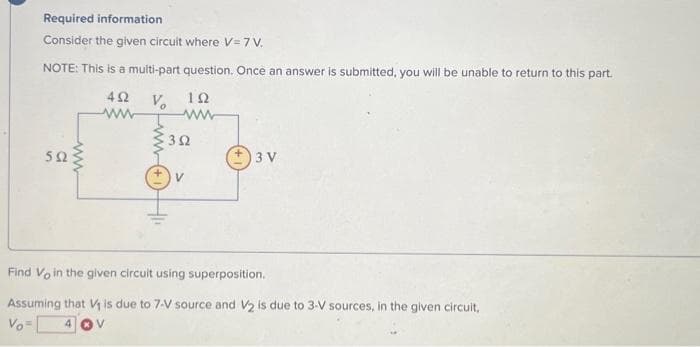 Required information
Consider the given circuit where V=7 V.
NOTE: This is a multi-part question. Once an answer is submitted, you will be unable to return to this part.
492 V₂ 192
www
592
ww
392
3 V
Find Vo in the given circuit using superposition.
Assuming that V₁ is due to 7-V source and V₂ is due to 3-V sources, in the given circuit,
Vo=
4 V