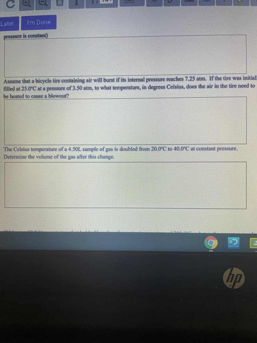 Later
I'm Done
pressure is constant)
Assume that a bicycle tire containing air will burst if its internal pressure reaches 7.25 atm. If the tire was initiall
filled at 25.0°C at a pressure of 3.50 atm, to what temperature, in degrees Celsius, does the air in the tire need to
be heated to cause a blowout?
The Celsius temperature of a 4.50L sample of gas is doubled from 20.0°C to 40.0°C at constant pressure.
Determine the volume of the gas after this change.
hp
