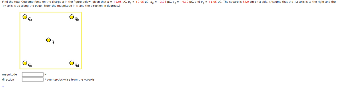 Find the total Coulomb force on the charge q in the figure below, given that q = +1.05 μC, q = +2.05 μC, q = -3.05 μC, q = -4.10 μC, and q = +1.05 μC. The square is 52.0 cm on a side. (Assume that the +x-axis is to the right and the
+y-axis is up along the page. Enter the magnitude in N and the direction in degrees.)
magnitude
direction
qa
qc
N
q
qb
qd
counterclockwise from the +x-axis