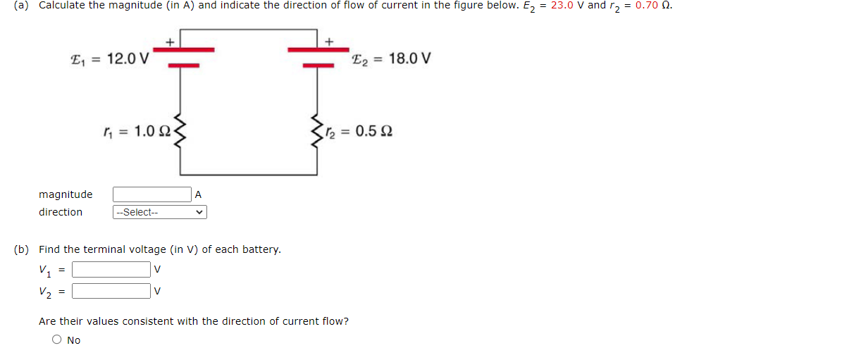 (a) Calculate the magnitude (in A) and indicate the direction of flow of current in the figure below. E₂ = 23.0 V and r₂ = 0.70 0.
magnitude
direction
E₁ = 12.0 V
=
=
η = 1.0 Ω
|--Select--
(b) Find the terminal voltage (in V) of each battery.
V₁
V
V₂
A
V
E2 = 18.0 V
1 = 0.5 Ω
Are their values consistent with the direction of current flow?
O No