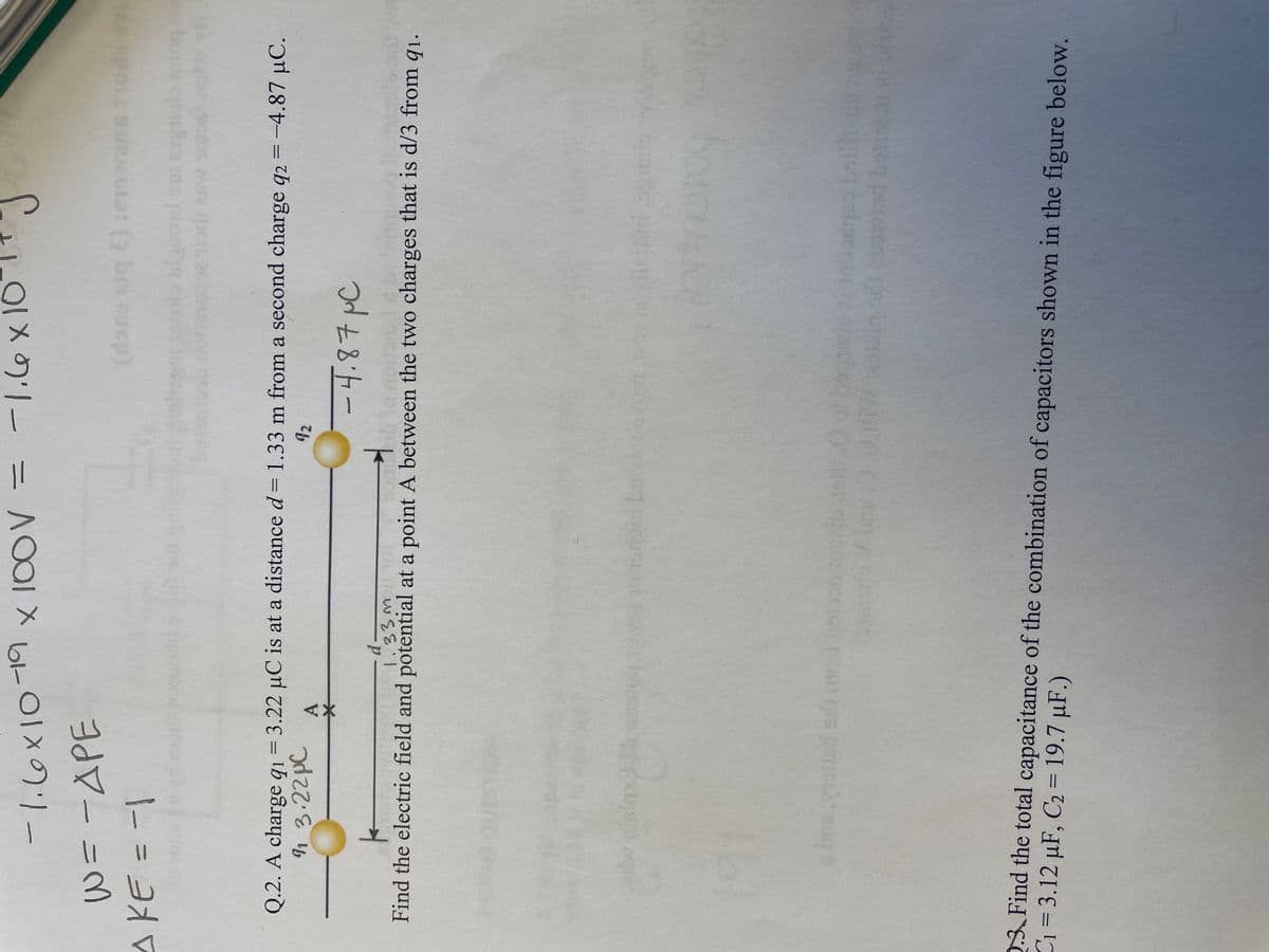 -1.6×10 19 x 100V =
W = - APE
^ KE = -1
1.6 x 10
-d-
-1.6
rodigin by
J
(doso siq E) :19
Q.2. A charge q1 = 3.22 µC is at a distance d = 1.33 m from a second charge q2 = -4.87 μC.
91 3.22pC
92
A
ilguoid sus car
siprit esw 100
-4.87 μC
k
1.33m101
Find the electric field and potential at a point A between the two charges that is d/3 from 91.
OR
6.0.0
ra V Girar. // in all cand bot
C₁ = 3.12 µF, C2 = 19.7 uF.)
2.3. Find the total capacitance of the combination of capacitors shown in the figure below.