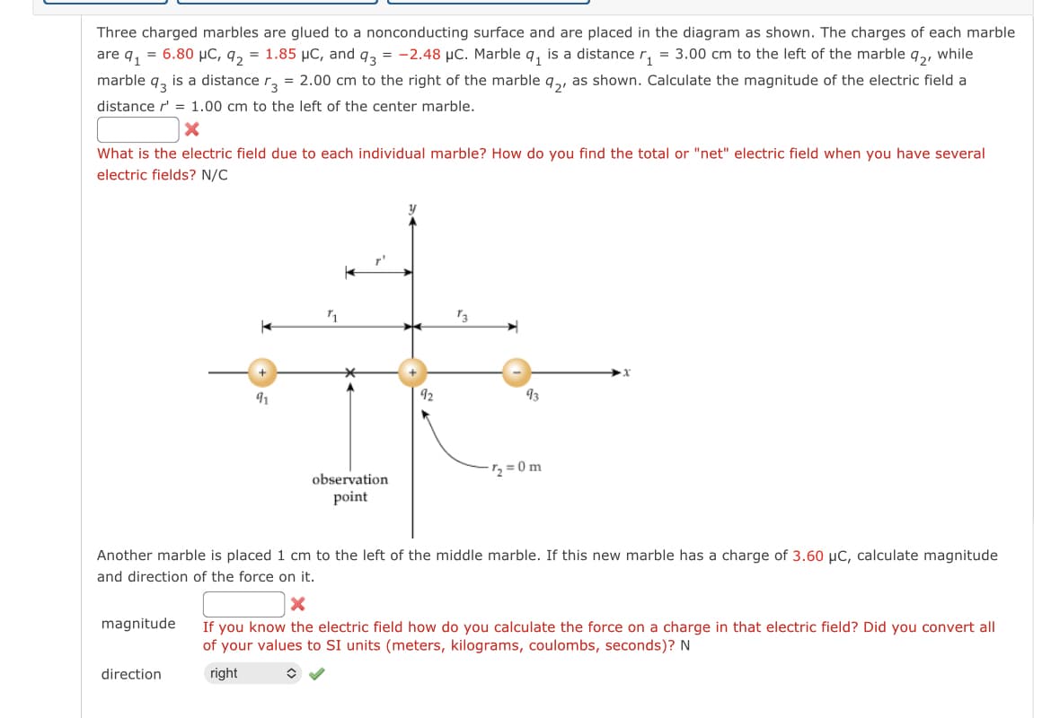 Three charged marbles are glued to a nonconducting surface and are placed in the diagram as shown. The charges of each marble
are q₁ = 6.80 μC, 9₂ = 1.85 μC, and q3 = -2.48 µC. Marble q₁ is a distance r₁ = 3.00 cm to the left of the marble 92, while
r3 = 2.00 cm to the right of the marble 92, as shown. Calculate the magnitude of the electric field a
distance r' = 1.00 cm to the left of the center marble.
marble 93 is a distance
X
What is the electric field due to each individual marble? How do you find the total or "net" electric field when you have several
electric fields? N/C
magnitude
91
direction
K
T'
observation
point
92
93
Another marble is placed 1 cm to the left of the middle marble. If this new marble has a charge of 3.60 μC, calculate magnitude
and direction of the force on it.
7₂=0m
X
If you know the electric field how do you calculate the force on a charge in that electric field? Did you convert all
of your values to SI units (meters, kilograms, coulombs, seconds)? N
right