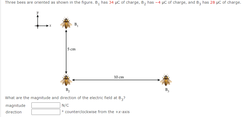 Three bees are oriented as shown in the figure. B₁ has 34 μC of charge, B₂ has -4 μC of charge, and B3 has 28 μC of charge.
x
magnitude
direction
B₁
5 cm
10 cm
B₂
What are the magnitude and direction of the electric field at B3?
N/C
counterclockwise from the +x-axis
B3