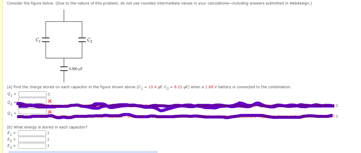 Consider the figure below. (Due to the nature of this problem, do not use rounded intermediate values in your calculations-including answers submitted in WebAssign.)
(a) Find the charge stored on each capacitor in the figure shown above (C₁ = 10.4 µF, C₂ = 8.22 μF) when a 1.88 V battery is connected to the combination.
Q₁ =
с
Q₂
Q3
X
E₂=
E3
0.300 μF
(b) What energy is stored in each capacitor?
E₁ =
J
J
с
C