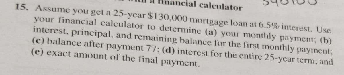 ncial calculator
15. Assume you get a 25-year $130,000 mortgage loan at 6.5% interest. Use
your financial calculator to determine (a) your monthly payment; (b)
interest, principal, and remaining balance for the first monthly payment;
(c) balance after payment 77; (d) interest for the entire 25-year term; and
(e) exact amount of the final payment.
