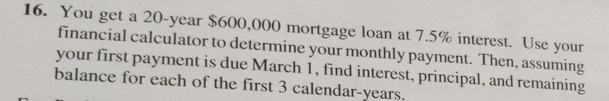 16. You get a 20-year $600,000 mortgage loan at 7.5% interest. Use your
financial calculator to determine your monthly payment. Then, assuming
your first payment is due March 1, find interest, principal, and remaining
balance for each of the first 3 calendar-years.
