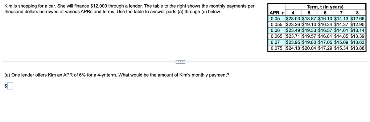 Kim is shopping for a car. She will finance $12,000 through a lender. The table to the right shows the monthly payments per
thousand dollars borrowed at various APRS and terms. Use the table to answer parts (a) through (c) below.
(a) One lender offers Kim an APR of 6% for a 4-yr term. What would be the amount of Kim's monthly payment?
$
APR, r
Term, t (in years)
4
5
6 7 8
0.05 $23.03 $18.87 $16.10 $14.13 $12.66
0.055 $23.26 $19.10 $16.34 $14.37 $12.90
0.06 $23.49 $19.33 $16.57 $14.61 $13.14
0.065 $23.71 $19.57 $16.81 $14.85 $13.39
0.07 $23.95 $19.80 $17.05 $15.09 $13.63
0.075 $24.18 $20.04 $17.29 $15.34 $13.88