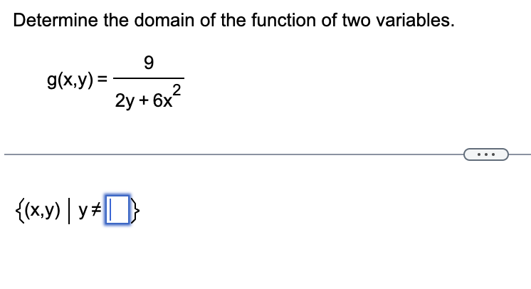 ### Domain of a Function of Two Variables

To determine the domain of the function of two variables:

\[ g(x, y) = \frac{9}{2y + 6x^2} \]

The function \(g(x, y)\) is defined for:

\[ \{ (x, y) \mid y \neq \boxed{\phantom{0}} \} \]

#### Explanation:
- The domain of \(g(x, y)\) includes all pairs \((x, y)\) except those that make the denominator zero.
- To avoid division by zero, the condition \(2y + 6x^2 \neq 0\) must be satisfied.
- Solving \(2y + 6x^2 = 0\) results in \(y \neq -3x^2\).
- Therefore, the function \(g(x, y)\) is defined for all real numbers \(x\) and \(y\) except where \(y = -3x^2\).

### Summary
The set notation for the domain reflects this constraint:

\[ \{ (x, y) \mid y \neq -3x^2 \} \]