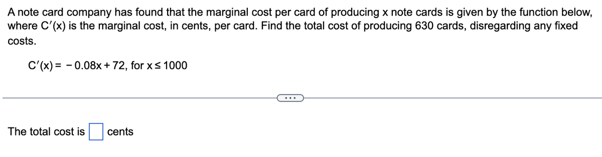 A note card company has found that the marginal cost per card of producing x note cards is given by the function below,
where C'(x) is the marginal cost, in cents, per card. Find the total cost of producing 630 cards, disregarding any fixed
costs.
C'(x) = -0.08x + 72, for x ≤ 1000
The total cost is
cents