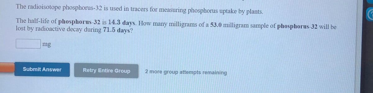 The radioisotope phosphorus-32 is used in tracers for measuring phosphorus uptake by plants.
The half-life of phosphorus-32 is 14.3 days. How many milligrams of a 53.0 milligram sample of phosphorus-32 will be
lost by radioactive decay during 71.5 days?
mg
Submit Answer
Retry Entire Group
2 more group attempts remaining
