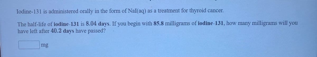 Iodine-131 is administered orally in the form of NaI(aq) as a treatment for thyroid cancer.
The half-life of iodine-131 is 8.04 days. If you begin with 85.8 milligrams of iodine-131, how many milligrams will you
have left after 40.2 days have passed?
mg
