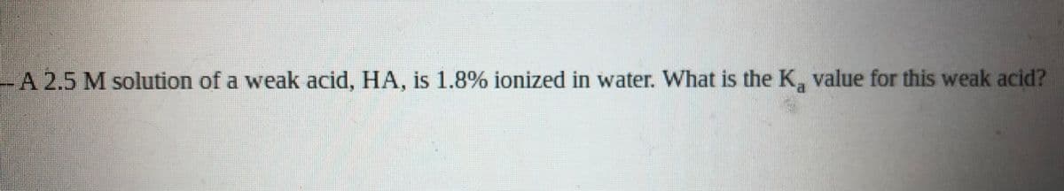 -A 2.5 M solution of a weak acid, HA, is 1.8% ionized in water. What is the K, value for this weak acid?
