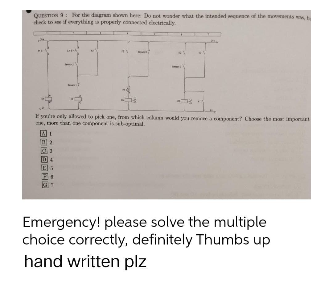 QUESTION 9: For the diagram shown here: Do not wonder what the intended sequence of the movements was, br
check to see if everything is properly connected electrically.
A
>24v
51 E-
52 E-
K2
12
Sensor 0
KZ
12
Sensor 2
Sensor
K2
08
058 1
OV
If you're only allowed to pick one, from which column would you remove a component? Choose the most important
one, more than one component is sub-optimal.
A 1
B 2
C 3
D 4
E 5
G 7
Emergency! please solve the multiple
choice correctly, definitely Thumbs up
hand written plz
0-
Sensor 2