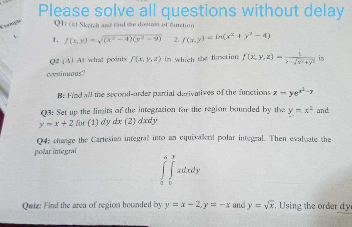 Please solve all questions without delay
Q1: (a) Sketch and find the domain of function
1. f(x,y) = √(x²-4) (²-9) 2. f(x, y) = ln(x² + y² - 4)
1
is
Q2 (A) At what points f(x, y, z) in which the function f(x, y, z) =
continuous?
2-√√√x²+
B: Find all the second-order partial derivatives of the functions z =
yex²-y
Q3: Set up the limits of the integration for the region bounded by the y = x² and
y=x+2 for (1) dy dx (2) dxdy
Q4: change the Cartesian integral into an equivalent polar integral. Then evaluate the
polar integral
y
ff xdxdy
00
Quiz: Find the area of region bounded by y = x - 2, y = -x and y = √x. Using the order dy
Example