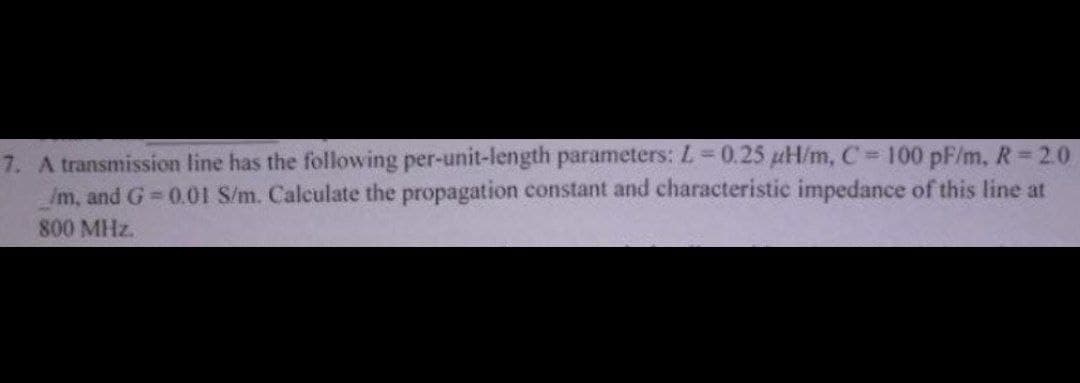 7. A transmission line has the following per-unit-length parameters: L = 0.25 µH/m, C= 100 pF/m, R=2.0
__/m, and G=0.01 S/m. Calculate the propagation constant and characteristic impedance of this line at
800 MHz.