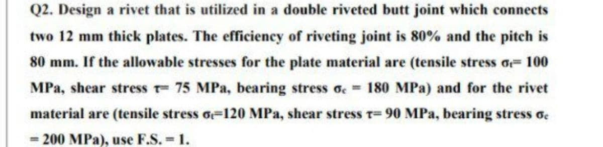 Q2. Design a rivet that is utilized in a double riveted butt joint which connects
two 12 mm thick plates. The efficiency of riveting joint is 80% and the pitch is
80 mm. If the allowable stresses for the plate material are (tensile stress o 100
MPa, shear stress - 75 MPa, bearing stress oc= 180 MPa) and for the rivet
material are (tensile stress o-120 MPa, shear stress T-90 MPa, bearing stress 6
= 200 MPa), use F.S. = 1.